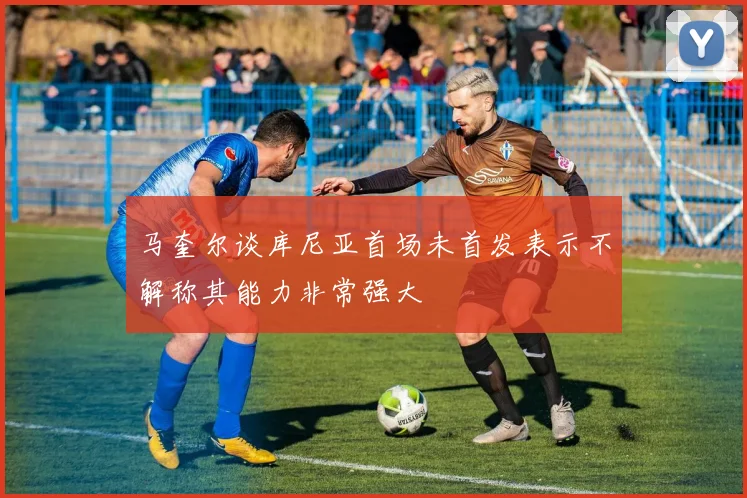 马奎尔谈库尼亚首场未首发表示不解称其能力非常强大