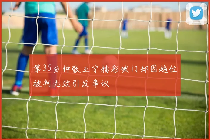 第35分钟张玉宁精彩破门却因越位被判无效引发争议