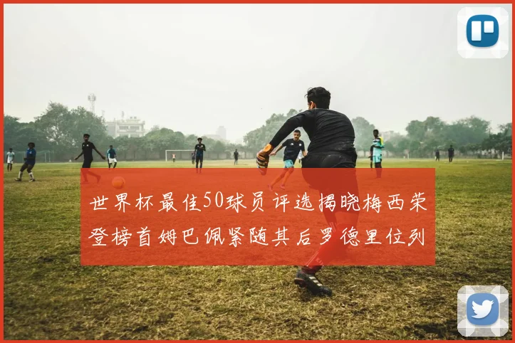 世界杯最佳50球员评选揭晓梅西荣登榜首姆巴佩紧随其后罗德里位列第三库巴西第五